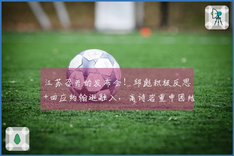 江苏召开的发布会!邱彪积极反思+回应约翰逊融入,高诗岩重申团结精神