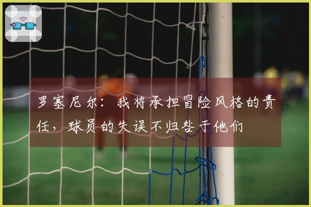 罗塞尼尔：我将承担冒险风格的责任，球员的失误不归咎于他们