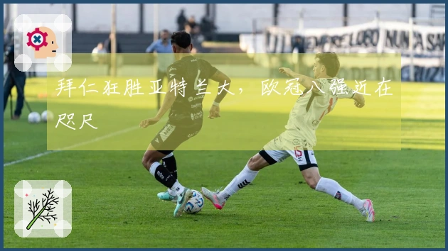 拜仁狂胜亚特兰大，欧冠八强近在咫尺