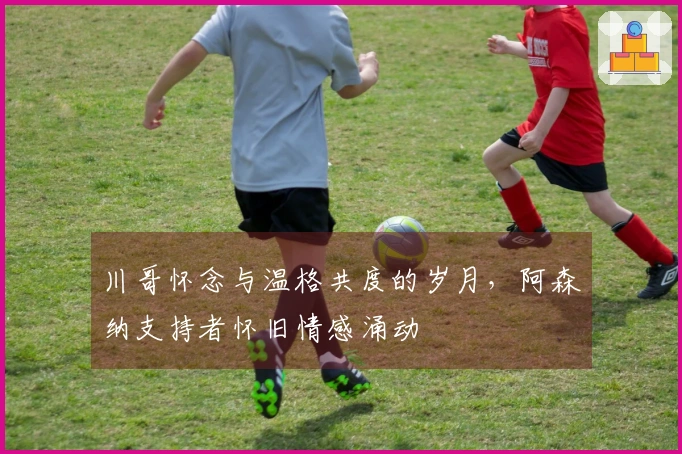 川哥怀念与温格共度的岁月,阿森纳支持者怀旧情感涌动