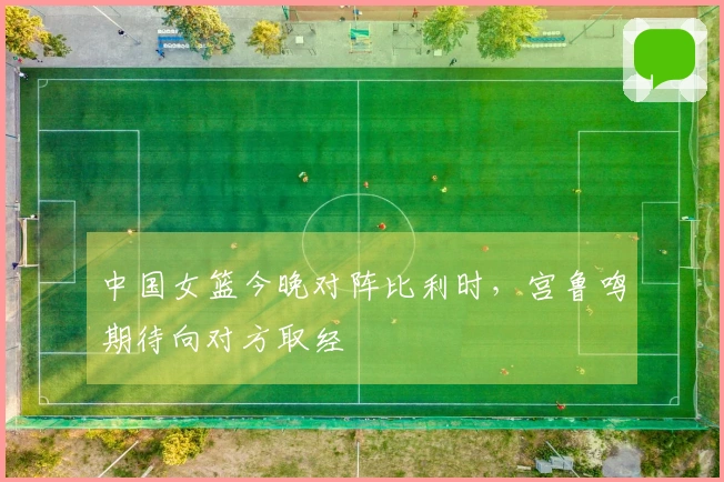 中国女篮今晚对阵比利时，宫鲁鸣期待向对方取经