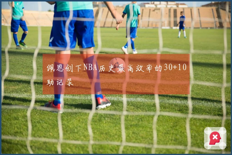 佩恩创下NBA历史最高效率的30+10助记录