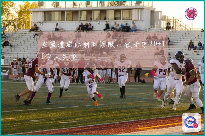 女篮遭遇比利时惨败，张子宇20+11令人失望