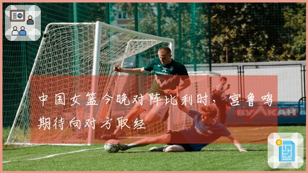 中国女篮今晚对阵比利时，宫鲁鸣期待向对方取经
