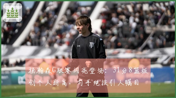 杨瀚森G联赛闪亮登场：31分8篮板创个人新高，勾手绝技引人瞩目