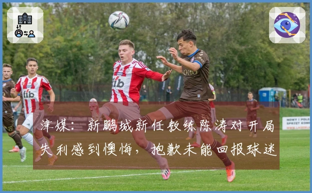 津媒：新鹏城新任教练陈涛对开局失利感到懊悔，抱歉未能回报球迷期望