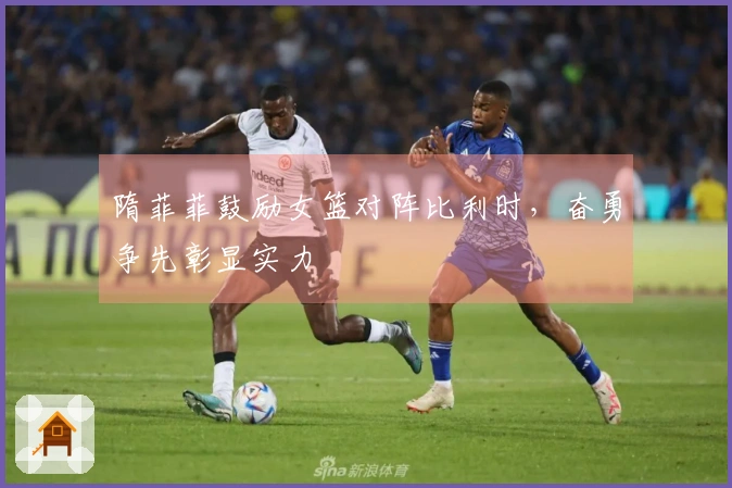 隋菲菲鼓励女篮对阵比利时，奋勇争先彰显实力