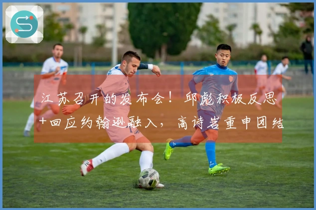 江苏召开的发布会！邱彪积极反思+回应约翰逊融入，高诗岩重申团结精神