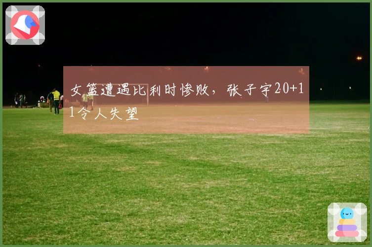 女篮遭遇比利时惨败，张子宇20+11令人失望