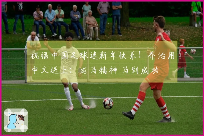 祝福中国足球迷新年快乐！乔治用中文送上：龙马精神 马到成功