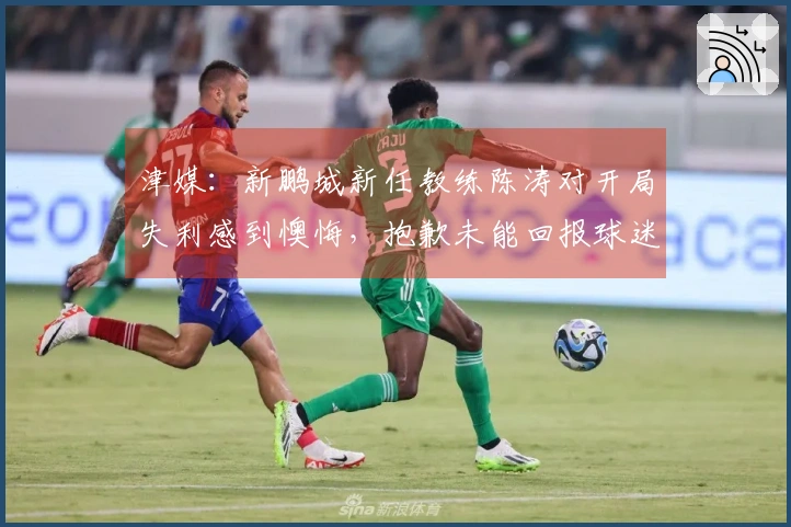 津媒：新鹏城新任教练陈涛对开局失利感到懊悔，抱歉未能回报球迷期望