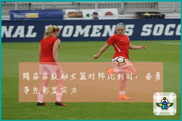 隋菲菲鼓励女篮对阵比利时，奋勇争先彰显实力