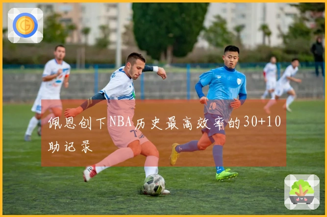 佩恩创下NBA历史最高效率的30+10助记录
