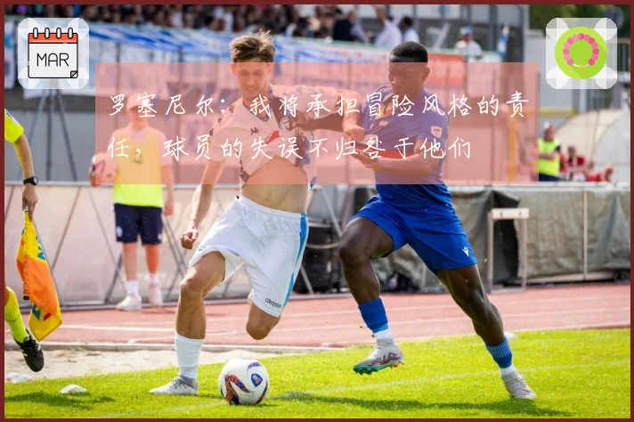 罗塞尼尔：我将承担冒险风格的责任，球员的失误不归咎于他们