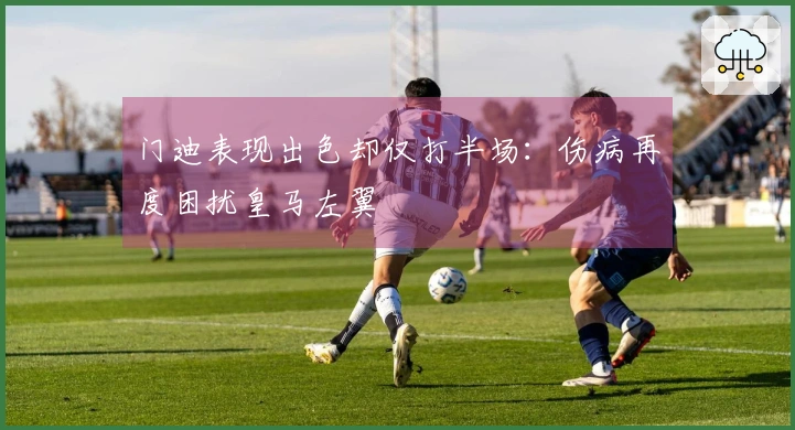 门迪表现出色却仅打半场：伤病再度困扰皇马左翼