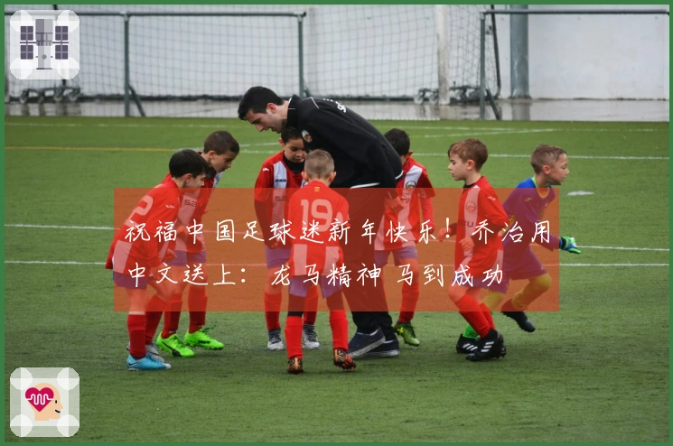 祝福中国足球迷新年快乐！乔治用中文送上：龙马精神 马到成功