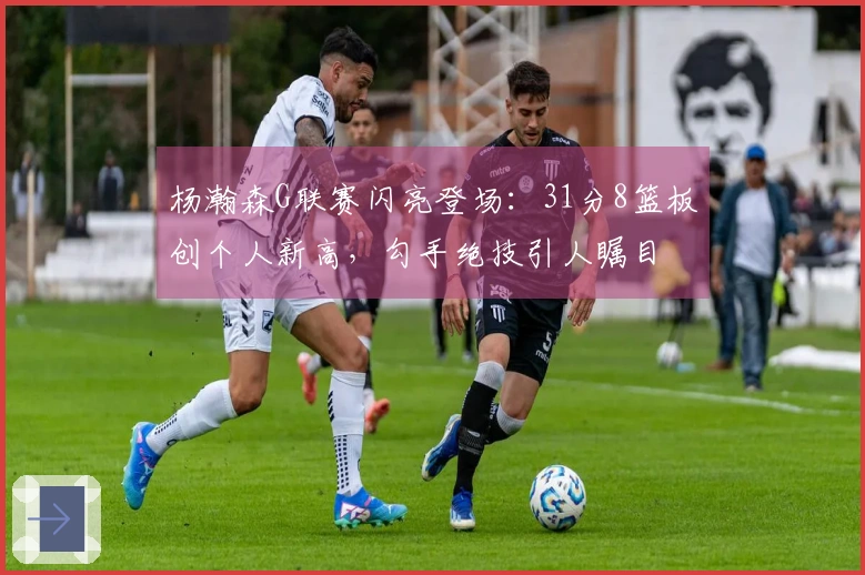 杨瀚森G联赛闪亮登场：31分8篮板创个人新高，勾手绝技引人瞩目