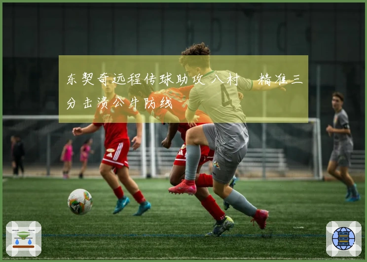 东契奇远程传球助攻 八村塁精准三分击溃公牛防线